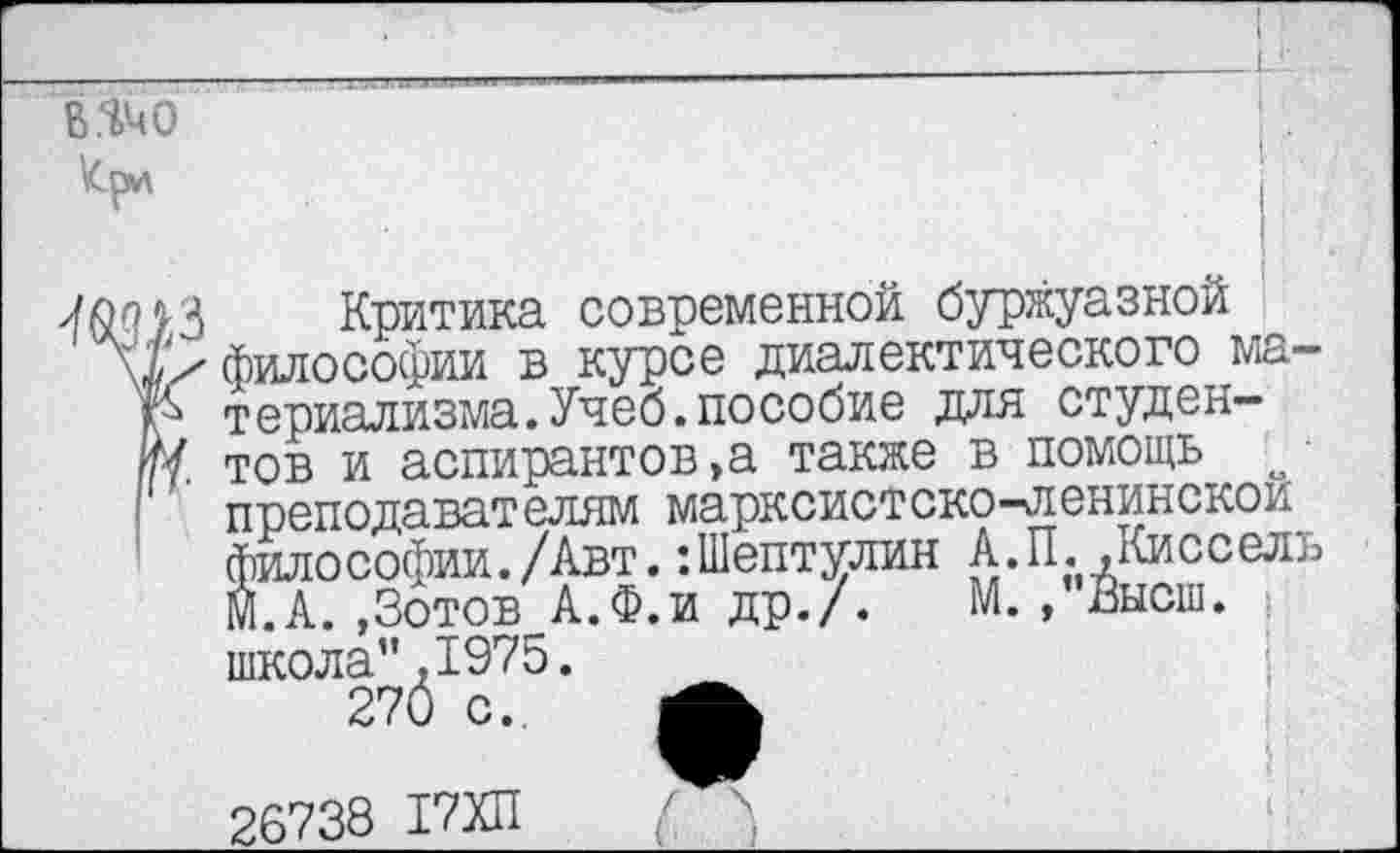 ﻿в.ячо
Критика современной буржуазной философии в курсе диалектического ма-р териализма.Учеб.пособие для студен-м тов и аспирантов,а также в помощь о преподавателям марксистско-ленинской философии./Авт.:Шептулин А.П..Киссель М.А..Зотов А.Ф.и др./. М.,”Высш. | школа”,1975.
270 с. А
26738 17ХП